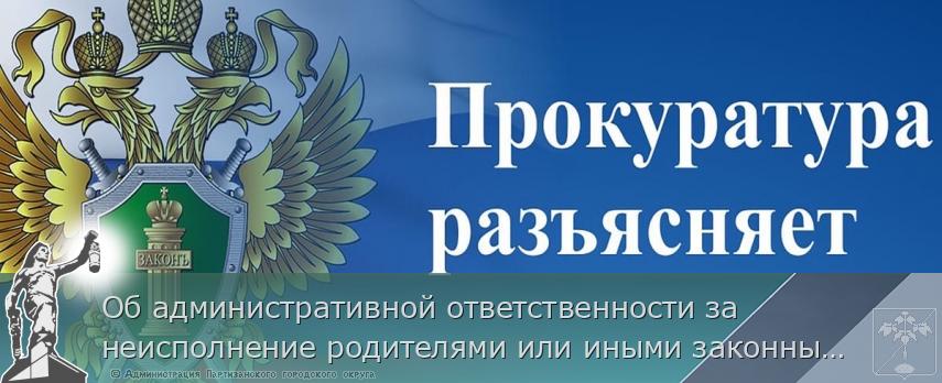 Об административной ответственности за неисполнение родителями или иными законными представителями несовершеннолетних обязанностей по содержанию и воспитанию несовершеннолетних | Администрация муниципального округа город Партизанск Приморского края Официальный сайт