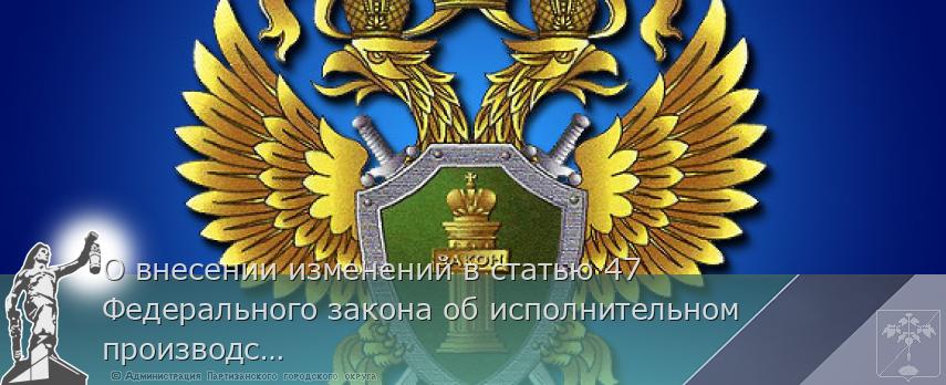 О внесении изменений в статью 47 Федерального закона об исполнительном производстве | Администрация муниципального округа город Партизанск Приморского края Официальный сайт